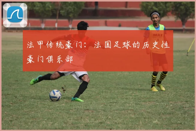 法甲传统豪门：法国足球的历史性豪门俱乐部