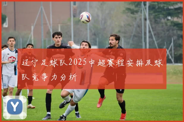 辽宁足球队2025中超赛程安排及球队竞争力分析