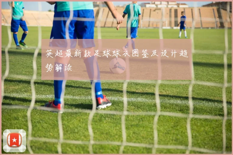 英超最新款足球球衣图鉴及设计趋势解读