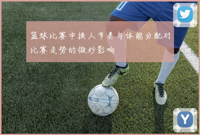 篮球比赛中换人节奏与体能分配对比赛走势的微妙影响