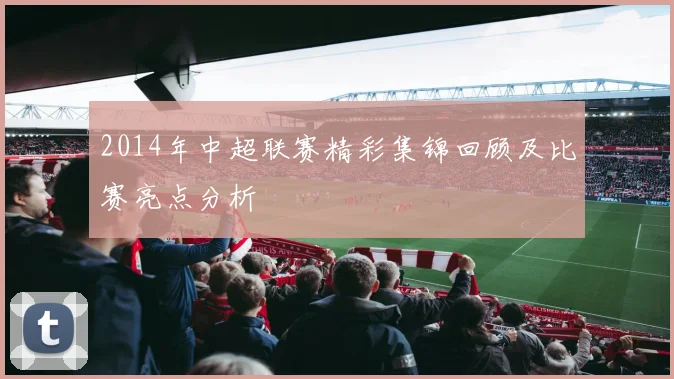 2014年中超联赛精彩集锦回顾及比赛亮点分析
