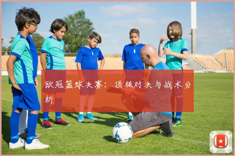 欧冠篮球决赛：顶级对决与战术分析