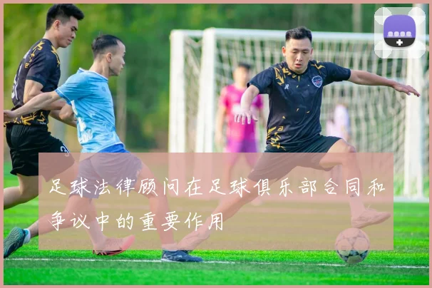 足球法律顾问在足球俱乐部合同和争议中的重要作用