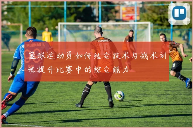篮球运动员如何结合技术与战术训练提升比赛中的综合能力