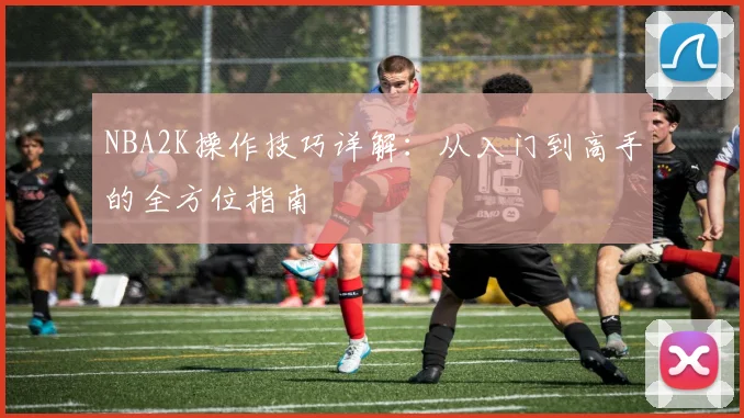 NBA2K操作技巧详解：从入门到高手的全方位指南
