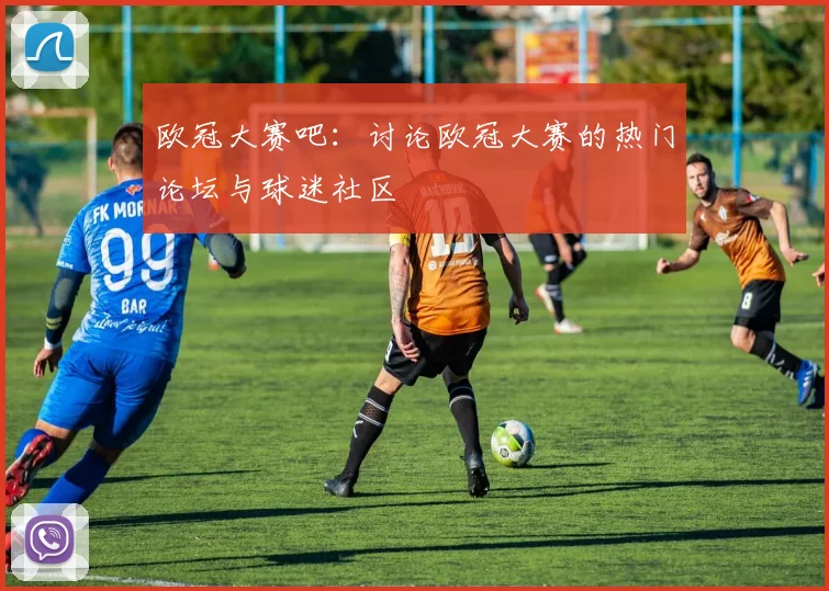 欧冠大赛吧：讨论欧冠大赛的热门论坛与球迷社区