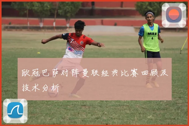 欧冠巴萨对阵曼联经典比赛回顾及技术分析